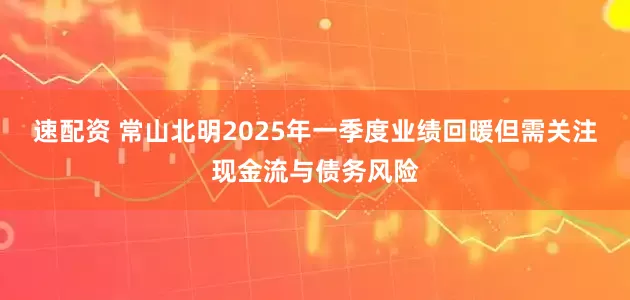 速配资 常山北明2025年一季度业绩回暖但需关注现金流与债务风险