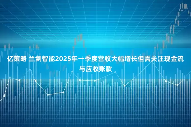 亿策略 兰剑智能2025年一季度营收大幅增长但需关注现金流与应收账款