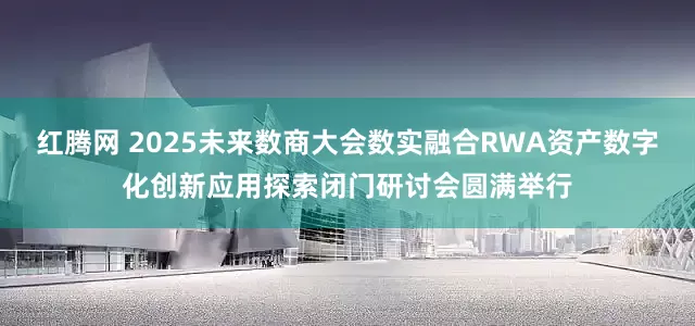 红腾网 2025未来数商大会数实融合RWA资产数字化创新应用探索闭门研讨会圆满举行