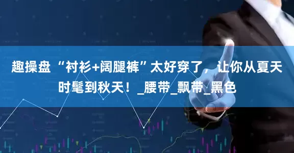 趣操盘 “衬衫+阔腿裤”太好穿了，让你从夏天时髦到秋天！_腰带_飘带_黑色
