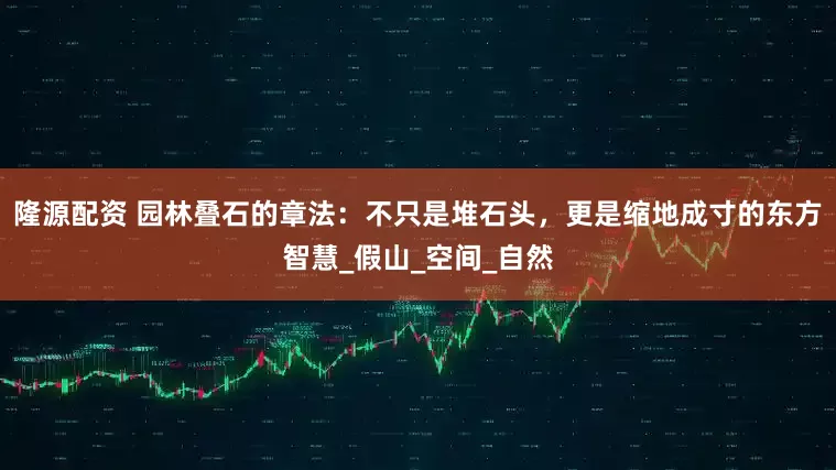 隆源配资 园林叠石的章法：不只是堆石头，更是缩地成寸的东方智慧_假山_空间_自然