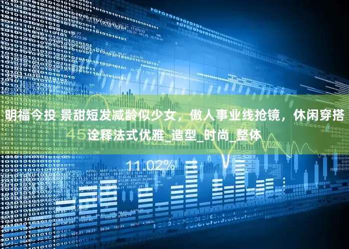 明福今投 景甜短发减龄似少女，傲人事业线抢镜，休闲穿搭诠释法式优雅_造型_时尚_整体