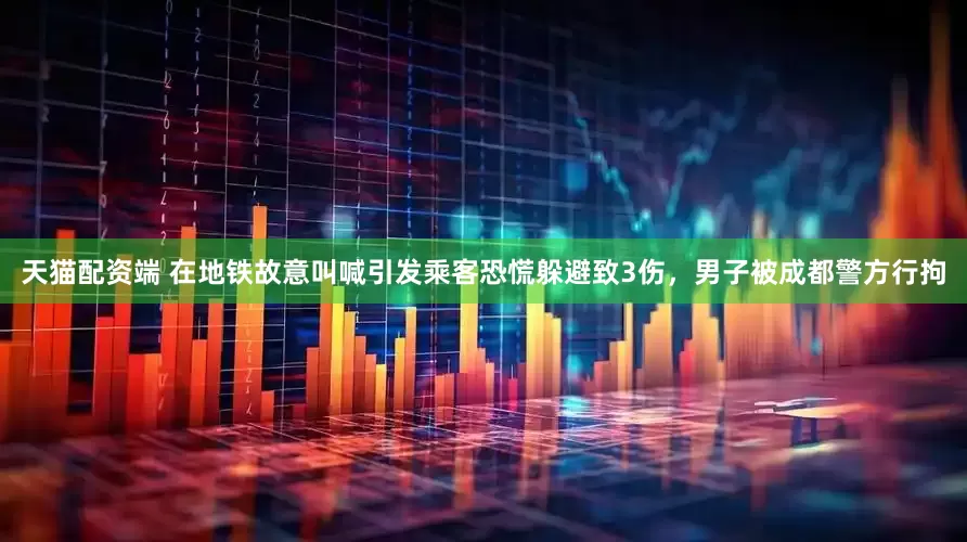 天猫配资端 在地铁故意叫喊引发乘客恐慌躲避致3伤，男子被成都警方行拘