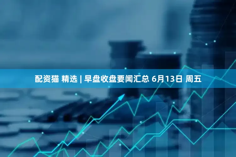 配资猫 精选 | 早盘收盘要闻汇总 6月13日 周五