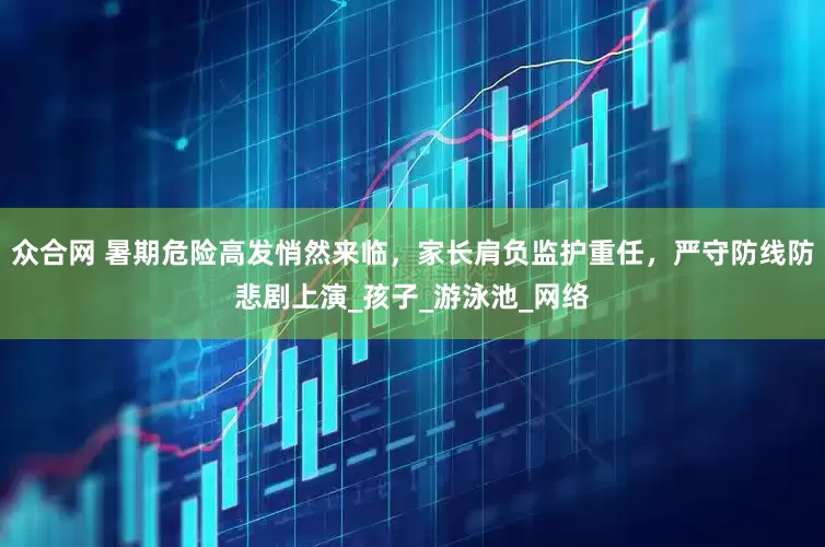 众合网 暑期危险高发悄然来临，家长肩负监护重任，严守防线防悲剧上演_孩子_游泳池_网络
