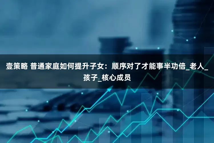 壹策略 普通家庭如何提升子女：顺序对了才能事半功倍_老人_孩子_核心成员
