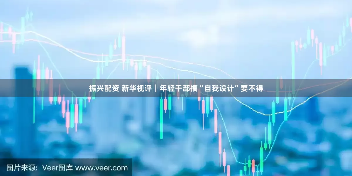 振兴配资 新华视评｜年轻干部搞“自我设计”要不得