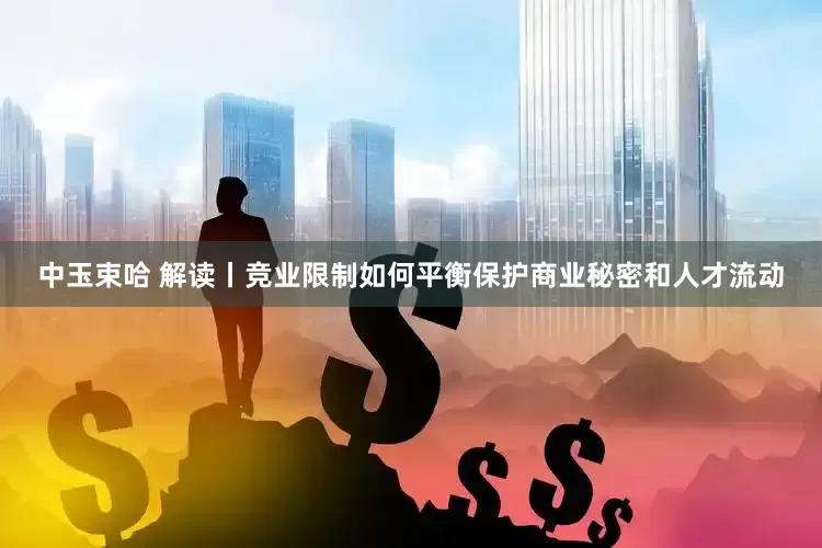 中玉束哈 解读丨竞业限制如何平衡保护商业秘密和人才流动