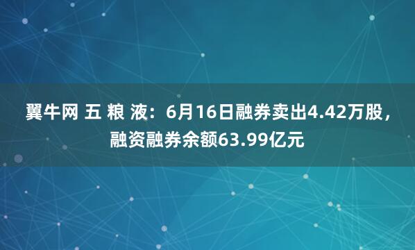 翼牛网 五 粮 液：6月16日融券卖出4.42万股，融资融券余额63.99亿元