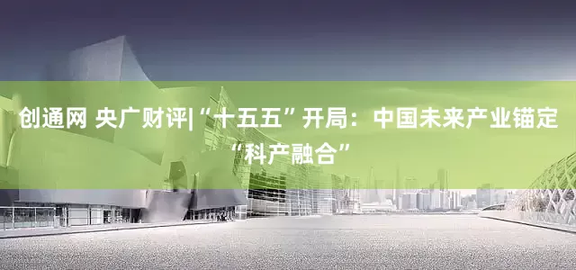 创通网 央广财评|“十五五”开局：中国未来产业锚定“科产融合”
