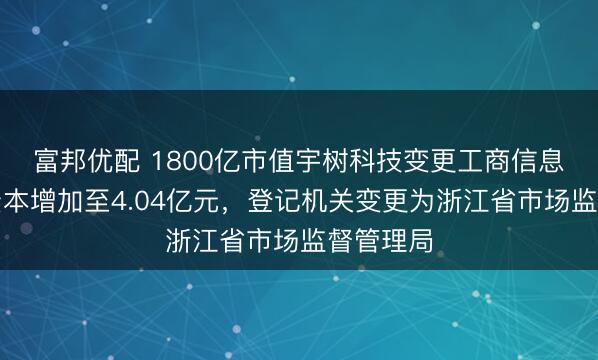 富邦优配 1800亿市值宇树科技变更工商信息：注册资本增加至4.04亿元，登记机关变更为浙江省市场监督管理局
